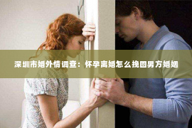 深圳市婚外情调查：怀孕离婚怎么挽回男方婚姻
